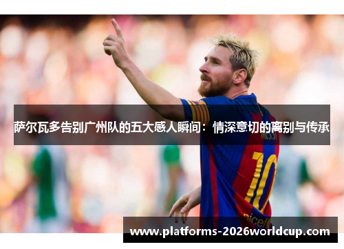 萨尔瓦多告别广州队的五大感人瞬间：情深意切的离别与传承