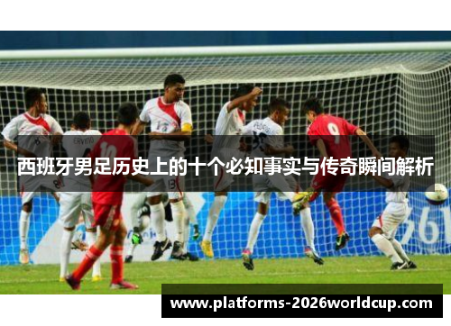 西班牙男足历史上的十个必知事实与传奇瞬间解析