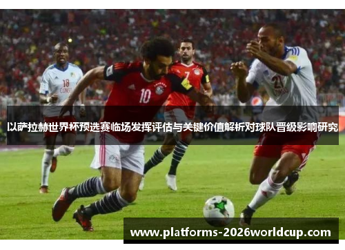 以萨拉赫世界杯预选赛临场发挥评估与关键价值解析对球队晋级影响研究