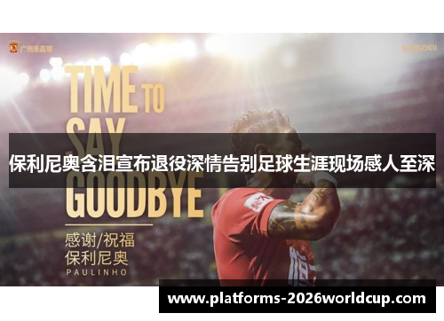 保利尼奥含泪宣布退役深情告别足球生涯现场感人至深